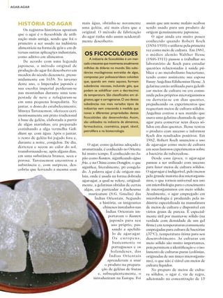 AGAR-AGAR




                          HISTÓRIA DO AGAR                        mais água, obtinha-se novamente               assim que um nome malaio acabou
                                                                  uma geléia, até mais clara que a              sendo usado para um produto de
                             Os registros históricos apontam
                                                                  original. O método de fabricação              origem genuinamente japonesa.
                          que o agar é o ficocolóide de utili-
                                                                  do agar tinha sido assim acidental-               O agar ainda era muito pouco
                          zação mais antiga, sendo que foi o
                                                                  mente descoberto.                             conhecido quando Robert Koch
                          primeiro a ser usado na indústria
                                                                                                                (1834-1910) o utilizou pela primeira
                          alimentícia na forma de géis e em di-
                                                                                                                vez como meio de cultura. Em 1881,
                          versas outras aplicações industriais,
                          como aditivo em alimentos.
                                                                   OS FICOCOLÓIDES                              o médico alemão Walther Hesse
                                                                       A indústria de ficocolóides é um mer-    (1846-1911) passou a trabalhar no
                             De acordo com uma legenda
                                                                   cado crescente que movimenta anualmente      laboratório de Koch para estudar
                          japonesa, o método original de
                                                                   milhões de dólares no mundo. São subs-       questões relacionadas à saúde pú-
                          produção do agar foi descoberto em
                                                                   tâncias mucilaginosas extraídas de algas,    blica e ao metabolismo bacteriano,
                          meados do século dezessete, presu-
                                                                   compostas por polissacarídeos coloidais      tendo como assistente sua esposa
                          midamente em 1658. No inverno
                                                                   que, quando em meio aquoso, formam           Fanny Angelina Eilshemius Hesse. A
                          deste ano, o Imperador japonês e
                                                                   substâncias viscosas, incluindo géis, que    gelatina então utilizada para geleifi-
                          sua escolta imperial perderam-se
                                                                   podem se solidificar com o decréscimo        car meios de cultura ou era consu-
                          nas montanhas durante uma tem-
                                                                   da temperatura. São classificados em: al-    mida pelos próprios microrganismos
                          pestade de neve e refugiaram-se
                                                                   ginatos, agar e carragenanas. O uso destas   ou derretia-se em dias quentes,
                          em uma pequena hospedaria. No
                                                                   substâncias nos mais variados tipos de       prejudicando os experimentos que
                          jantar, o dono do estabelecimento,
                                                                   indústrias vem crescendo à medida que        requeriam meios de cultura sólidos.
                          Minoya Tarozaemon, ofereceu ceri-
                                                                   novas e diferentes propriedades destes       Angelina contou a seu marido que
                          moniosamente um prato tradicional
                                                                   ficocolóides são desenvolvidas. Assim,       usava uma gelatina chamada de agar-
                          à base de geléia, elaborada a partir
                                                                   são utilizados na indústria de alimentos,    agar para conservar seus doces só-
                          de algas marinhas; era preparado
                                                                   farmacêutica, cosmética, papel, têxtil,      lidos em dias quentes. Hesse testou
                          cozinhando a alga vermelha Geli-
                                                                   petrolífera e na biotecnologia.              o produto com sucesso e informou
                          dium sp. com água. Após o jantar,
                                                                                                                Koch dos resultados positivos. Em
                          o resto de geléia foi jogado fora e,
                                                                                                                1882, Robert Koch anunciou o uso
                          durante a noite, congelou. De dia,
                                                                      O agar, como gelatina adoçada e           de agar-agar como meio de cultura
                          derreteu e secou ao calor do sol,
                                                                  aromatizada, é conhecido no Oriente           em seus famosos experimentos sobre
                          transformando-se, após alguns dias,
                                                                  há muito tempo. É conhecido no Ja-            a bactéria da tuberculose.
                          em uma substância branca, seca e
                                                                  pão como Kanten, significando água                Desde essa época, o agar-agar
                          porosa. Tarozaemon encontrou a
                                                                  fria, e na China como Dongfen, o que          passou a ser utilizado com sucesso
                          substância e, com surpresa, des-
                                                                  significa, literalmente, pó congela-          para fazer meios de cultura sólidos.
                          cobriu que fervendo a mesma com
                                                                  do. A palavra agar é de origem ma-            O agar-agar é indigerível, pelo menos
                                                                  laia, onde é usada na forma dobrada           pela grande maioria dos microrganis-
                                                                  agar-agar, a qual se refere, original-        mos, o que tornou universal seu uso
                                                                  mente, a gelatinas obtidas de certas          em microbiologia para o crescimento
                                                                    algas, em particular a Eucheuma             de microrganismos em meio sólido.
                                                                       muricatum (S.G. Gmelin) das              Atualmente, o agar empregado em
                                                                            Índias Orientais. Segundo           microbiologia é produzido pela in-
                                                                               a história, os imigrantes        dústria especializada na manufatura
                                                                                 chineses instalados nas        de meios de cultura e disponível em
                                                                                   Índias Orientais im-         vários graus de pureza. É especial-
                                                                                    portavam o Kanten           mente útil por manter-se sólido (na
                                                                                     japonês para seu           verdade com densidade de um gel
                                                                                      uso próprio, pas-         firme) em temperaturas comumente
                                                                                       sando a apelidá-         empregadas para cultura de bactérias
                                                                                       lo de agar-agar.         (37ºC), temperatura ótima para seu
                                                                                       Os europeus,             desenvolvimento. As culturas em
ADITIVOS & INGREDIENTES




                                                                                       basicamente os           meio sólido são muito importantes,
                                                                                      portugueses e os          pois permitem a identificação e o iso-
                                                                                      holandeses, das           lamento de culturas puras (colônias,
                                                                                     Índias Orientais           originadas de um único microrganis-
                                                                                    aprenderam a usar           mo), o que não é viável em meios de
                                                                                  o produto na prepara-         cultura líquidos.
                                                                                ção de geléias de frutas            No preparo de meios de cultu-
                                                                              e, subseqüentemente, o            ra sólidos, o agar é, via de regra,
                                                                           introduziram na Europa. Foi          adicionado na concentração de 15
     32
 