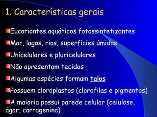 1. Características gerais
Eucariontes aquáticos fotossintetizantes
Mar, lagos, rios, superfícies úmidas
Unicelulares e pluricelulares
Não apresentam tecidos
Algumas espécies formam talos
Possuem cloroplastos (clorofilas e pigmentos)
A maioria possui parede celular (celulose,
ágar, carragenina)
 