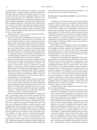 142                                                            Vidotti e Rollemberg                                                  Quim. Nova

cia potencialmente tóxica. Bioensaios que avaliam o crescimento            dela resultantes estão fornecendo muitas “nozes para quebrar”, e o uso
populacional após a exposição da alga a determinado poluente du-           das algas mostra-as como eficazes “quebra-nozes”...
rante alguns dias, ou a inibição da fotossíntese após um breve conta-
to não são suficientes para avaliar a adaptação biológica, e só uma        Os dois pesos de uma mesma medida ou bioacumulação e
resposta a longo prazo pode ser ecologicamente realista para reco-         bioremediação
mendar medidas protetoras. Isto é, no lugar da preocupação quanto à
natureza mecânica da adaptação, é mais importante conhecer até que              A distribuição dos elementos químicos apresenta peculiaridades
ponto a adaptação pode alterar o fitoplancton como alimento para os        nos sistemas biológicos já que estes, claramente, concentram alguns
níveis superiores. A tolerância apresentada por algumas espécies de        elementos, enquanto rejeitam outros, e alguns desses processos são
algas a concentrações mais elevadas de algumas substâncias poten-          acompanhados de variação de energia. Entretanto, havendo ou não
cialmente tóxicas é bastante significativa para a acumulação na alga       envolvimento de energia, sítios de seletividade são necessários em
e para o comprometimento da cadeia alimentar pela transferência            algumas etapas da captação, e esta seletividade deve ser tratada inde-
aos níveis tróficos superiores.                                            pendentemente de um controle cinético (energia envolvida). Ou seja,
    Alguns exemplos do uso de espécies de algas como bioindica-            a biologia observa regras que são convencionais na análise inorgânica:
dores no Brasil podem ser apresentados9:                                   evitar interferência de um segundo elemento, considerar as concen-
    amostras da água da bacia da Pampulha, Belo Horizonte, MG,             trações relativas e as constantes de ligação dos íons livres nos meios
    foram avaliadas frente a alga Selenastrum capricornutum, com           considerados. Os sistemas biológicos devem ter, portanto, uma varie-
    testes de 96 h de exposição; os estudos realizados pelo Centro de      dade de ligantes, em diferentes “regiões do corpo”, para concentrar e
    Recursos Hídricos e Ecologia Aplicada da Escola de Engenharia          separar elementos inorgânicos10.
    de São Carlos - USP mostraram efeito de inibição do crescimen-              Bioacumulação é o nome genérico do processo de captação e
    to da biomassa em relação ao controle, indicando toxicidade da         retenção de uma substância (contaminante) por um organismo a par-
    água à esta espécie em todos os pontos de amostragem (princi-          tir de qualquer fonte (água, sedimento, outro organismo), via qual-
    pais tributários da lagoa da Pampulha, responsáveis pela entrada       quer rota (dieta, pele), e se constitui em efeito nocivo quando induz
    de efluentes industriais, e na própria lagoa). Apenas um dos pontos    resposta biológica adversa. O termo bioacumulação tem sido aplica-
    de amostragem, próximo ao aterro sanitário de BH apresentou            do quando organismos vivos estão envolvidos, e biosorção é o termo
    toxicidade aguda para Daphnia similis (organismo também uti-           mais adotado para o uso de organismos mortos11.
    lizado como bioindicador), com 100% de mortalidade.                         O processo de bioacumulação varia grandemente entre os dife-
    Culturas de diferentes espécies em amostras de águas da Baía da        rentes organismos, e é particularmente importante nos níveis tróficos
    Guanabara, RJ, mostraram uma significativa redução nas taxas           inferiores; devido a processos metabólicos e à alimentação, resulta
    de crescimento das algas; a predominância das espécies Ulva            em enormes fatores de concentração. Os invertebrados têm uma ca-
    fasciata e Enteromorpha compressa, indicadoras de poluição             pacidade particularmente alta de concentrar metais e outros materi-
    orgânica, foi observada no inventário da flora de algas na praia       ais encontrados no seu ambiente ao filtrarem o plâncton, durante a
    da Boa Viagem, Niterói, RJ. Os resultados apontaram uma pro-           alimentação. Como os metais podem formar complexos estáveis com
    funda alteração nas comunidades de algas da Baía ao longo das          compostos orgânicos, há uma tendência em serem fixados nos teci-
    últimas três décadas, em decorrência dos efeitos deletérios da         dos, e não excretados, o que se traduz em elevada meia vida biológi-
    sua água. Esse trabalho desenvolvido pela UFRJ, com apoio do           ca – e isto talvez seja um dos maiores problemas apresentados pelos
    Fundo Mundial para Natureza, serve como fonte de dados no              metais com relação aos seus efeitos sobre os organismos aquáticos,
    monitoramento da recuperação da Baía.                                  associado à transferência na cadeia alimentar. Alguns grandes “aci-
    Amostras de água e água intersticial de sedimento de diferentes        dentes” ecológicos decorreram de processos de bioacumulação – Hg
    pontos de amostragem do Reservatório de Salto Grande, Ameri-           acumulado em peixes em Minamata (Japão) e a doença de Itai-itai,
    cana, SP, foram avaliados pelo Centro de Recursos Hídricos e           identificada como conseqüência da introdução de Cd na água, e acu-
    Ecologia Aplicada da Escola de Engenharia de São Carlos - USP          mulada nas espécies comestíveis (Japão).
    quanto à toxicidade frente à alga Selenastrum capricornutum,                A bioacumulação por algas desempenha três funções de impor-
    sendo o crescimento obtido após 96 h de exposição o parâmetro          tância ecológica significativa:
    utilizado; os resultados indicaram um efeito tóxico agudo nas                nos organismos, a bioacumulação reflete-se na alteração da con-
    condições de teste para o organismo considerado.                            centração do contaminante no seu sítio de ação. Assim, a exten-
    Apesar dos resultados positivos evidenciados nos estudos reali-             são com que ocorre a bioacumulação em um organismo (avalia-
zados, e anteriormente citados, não são ainda encontrados na litera-            da por meio da determinação do nível do contaminante no orga-
tura trabalhos desenvolvidos nesta área da pesquisa com algas. Os               nismo) pode ser utilizada como um parâmetro útil em uma ava-
testes de toxicidade envolvendo algas, sob diferentes condições físi-           liação ecotoxicológica dos sistemas naturais.
cas, químicas e biológicas, devem ainda ser melhorados em muitas                A bioacumulação de uma substância potencialmente tóxica pode
áreas, com o objetivo de se desenvolver métodos mais sensíveis, de              torná-la, ao menos temporariamente, indisponível para outros
baixo custo, ecologicamente realistas e exeqüíveis na prática, o que            organismos; ao ocorrer a acumulação de uma espécie contami-
possibilitará uma melhor avaliação dos riscos de substâncias poten-             nante por um determinado organismo (p. ex. algas), este conta-
cialmente tóxicas, nas comunidades de algas nos sistemas aquáticos.             minante torna-se presente no sistema aquático em menor con-
Estes testes poderão ser utilizados como ferramentas para definir               centração; portanto, para os demais organismos (p. ex. peixes,
zonas de impacto de rejeitos industriais, bem como identificar resí-            invertebrados) a ocorrência da bioacumulação pelas algas impli-
duos ambientais ou, ainda, auxiliar no desenvolvimento de produ-                ca em maior resistência ao impacto tóxico. Nesta ótica, as algas
tos/processos com o objetivo de evitar a contaminação ambiental.                podem ser consideradas “espécies protetoras” no ambiente aquá-
    Deus nos deu as nozes – mas nós temos que quebrá-las: o uso                 tico, pois contribuem para diminuir a fração do contaminante
experimental de culturas de algas oferece excelente auxílio para “que-          “disponível” para os demais organismos. É importante observar
brar” os problemas relacionados à interação entre biota e ambiente nas          que a toxicidade de uma substância está relacionada a vários fa-
águas naturais. A atividade humana crescente e os problemas ambientais          tores, como organismos expostos, concentração da substância
 