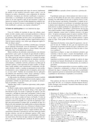 144                                                           Vidotti e Rollemberg                                                           Quim. Nova

     A capacidade apresentada pelas algas de remover rapidamente          CONCLUSÃO ou o passado a firmar o presente e a premissa do
da solução os íons metálicos presentes sugere, ainda, o uso da            futuro
biomassa na análise voltamétrica, como componente de eletrodos
modificados. A proposta dos eletrodos modificados é aumentar a                 É geralmente aceito que a vida no planeta teve início no mar e,
seletividade e a sensibilidade do procedimento eletroanalítico, fa-       até cerca de 450 milhões de anos atrás, todas as plantas eram plantas
zendo uso de uma superfície capaz de pré-concentrar a espécie de          marinhas. Nos 400 milhões de anos que se seguiram, houve a evolu-
interesse na solução. Com uma escolha adequada das condições ana-         ção da flora terrestre cuja história, normalmente, é contada em ter-
líticas pode ser possível otimizar as propriedades de ligação do ele-     mos do desenvolvimento, na morfologia e na reprodução que tornou
trodo modificado e, portanto, sua resposta voltamétrica28,44.             as plantas menos dependentes da presença de água livre. Entretanto,
                                                                          neste processo as plantas perderam sua capacidade de viver no mar!
As fontes de matéria-prima ou o uso industrial das algas                  Entre as atuais briófitas, pteridófitos e gimnospermas não há uma
                                                                          única espécie marinha e, entre os angiospermas – com mais de 200000
     Cerca de 4 milhões de toneladas de algas são colhidas, anual-        espécies adaptadas a quase todos os habitats terrestres e de águas
mente, em todo o mundo, sendo os principais produtores os chineses        doces – há apenas um pequeno grupo de espécies marinhas. Portan-
e japoneses, seguidos pelos norte-americanos e noruegueses. As al-        to, o mar permanece, tal como no período pré-devoniano, a provín-
gas permitem obter produtos de baixo custo e em quantidades ines-         cia das algas, e cerca de 90% da flora marinha pertence a algum
gotáveis e delas têm sido obtidos produtos imprescindíveis para a         grupo de algas. Neste grupo diversificado de organismos merece
vida do homem moderno, com valores que ultrapassam alguns bi-             destaque:
lhões de dólares anuais45.                                                - importância bio-histórica: neste grupo há organismos, com ori-
     A morte das diatomáceas (crisófitas) contribui para a formação            gem há mais de 3 bilhões de anos, que são responsáveis pela
de um sedimento denominado “terra de diatomáceas”, utilizado na                estruturação da atmosfera terrestre tal como a conhecemos, pos-
fabricação de filtros, produtos abrasivos, cremes dentais, lixas para          sibilitando a vida sobre a superfície da Terra de todos os seres
polimentos finos ou na indústria de cosméticos.                                vivos aeróbicos49;
     Muitas rodofíceas são utilizadas comercialmente como alimento        - importância ecológica: as algas são produtores primários que
para homens e para o gado, na extração do agar utilizado na fabrica-           sustentam a vida nos mares e oceanos desempenhando, assim,
ção de gomas, laxantes ou, ainda, como meio de cultura para bacté-             um papel ecológico fundamental na manutenção destes ecos-
rias. Outro aspecto de interesse econômico é a extração da carrage-            sistemas e
nana, um hidrocolóide usado na produção de alimentos, principal-          - importância econômica: grande variedade de espécies de algas
mente nas indústrias de laticínios (iogurtes, flans, sorvetes,                 encontram uso bastante diversificado em vários países no mun-
achocolatados) e embutidos (salsichas, presuntos), na fabricação de            do, da indústria alimentícia à de medicamentos, da cosmética à
gelatinas e geléias, e como espessante em sopas e molhos. A carrage-           agricultura
nana é usada, também, como emulsificante e estabilizante; sua apli-            Entretanto, é preciso potencializar os recursos científicos, tecno-
cação substitui o amido e a gordura na preparação de certos produ-        lógicos e financeiros, coordenando os esforços nas áreas ligadas à
tos alimentícios, com a vantagem de não ser energética, não ter chei-     utilização das algas e à pesquisa básica, para que as propriedades
ro, cor nem sabor46. Também são encontradas diversas aplicações           destes organismos possam ser plenamente aproveitadas, priorizando
em indústrias não alimentícias (tintas, têxteis, perfumes) e farma-       a qualidade da vida humana e respeitando os ecossistemas.
cêuticas (produtos anticoagulantes e antiinflamatórios)45.
     As algas pardas são utilizadas na alimentação humana e também        AGRADECIMENTOS
como fertilizantes, sendo importante fonte de ácidos algínicos, cujas
propriedades coloidais são aproveitadas, por exemplo, na farmaco-             Estas palavras são fruto da convivência de M. C. Rollemberg
logia em pomadas e suspensões.                                            com a Profª. Drª. M. L. S. S. Gonçalves (Instituto Superior Técnico,
     Algumas algas verdes e cianofíceas apresentam, ainda, proprie-       Lisboa, Portugal), uma devotada e incansável observadora da vida e
dades larvicidas47.                                                       das suas manifestações.
     No Brasil, a região costeira compreendida entre o estado do Ceará
e o norte do estado do Rio de Janeiro abriga a flora algal mais           REFERÊNCIAS
diversificada do país. No tocante à exploração de espécies com fins
comerciais, a atividade de maior porte corresponde à coleta de algas        1. Bhattacharya, D.; Medlin, L.; Plant. Physiol. 1998, 116, 9.
vermelhas (Gracilaria e Hypnea) no litoral do nordeste, principal-          2. Trainor, F.R. Em Algae as Ecological Indicators; Shubert, L. E., ed.;
                                                                               Academic Press: UK, 1983, p. 3.
mente na costa entre os estados do Ceará e da Paraíba. A coleta da          3. Blanck, H.; Wallin, G.; Wangberg, S.; Ecotoxicol. Environ. Saf. 1984, 8,
Gracilaria vem sendo feita desde a década de 60, por arrancamento              339.
manual ou através de mergulho livre, para fins de exportação e tam-         4. Maestrini, S. Y.; Bonin, D. J.; Droop, M. R. Em Ref. 2, p. 71-74.
bém para processamento no próprio país, na produção do agar. Já a           5. Jones, A. M.; Environmental Biology, Routledge: UK, 1997, p. 57-81.
                                                                            6. Boyle, T. P. Em Ref. 2, p. 237-251.
Hypnea tem sido exportada como matéria prima ou já processada para
                                                                            7. Chapin III, F. S.; Walter, B. H.; Hobbs, R. J.; Hooper, D. U.; Lawton, J.
a indústria de carragenana; neste caso, a biomassa é coletada em algas         H.; Sala, O. E.; Tilman, D.; Science 1997, 277, 500.
arribadas nas praias, e não diretamente nos locais de crescimento.          8. Maestrini, S. Y.; Droop, M. R.; Bonin, D. J. Em Ref. 2, p. 133-188.
     Entre o estado do Espírito Santo e a região de Búzios, RJ, uma         9. Rietzler, A. C.; Pasqual, C. B.; Lima, D.; Fonseca, A. L.; Espíndola, E. I.
característica marcante é a presença de vasta área coberta por fundos          G.; Anais do 5o Encontro Brasileiro de Ecotoxicologia, Itajaí, Brasil, 1998;
                                                                               Taouil, A.; Valentin, Y. Y.; ibid.; Lima, D.; Pacheco, M. R.; Paschoal, C.
de algas calcárias, com teor em carbonatos superior a 90%, esten-              M. R. B.; Espíndola, E. G.; ibid.
dendo-se por várias dezenas de metros de profundidade e aflorando          10. Fraústo da Silva, J. J. R.; Vértice 1997, 78, 18.
nas marés baixas. Este banco de algas calcárias tem despertado inte-       11. Aksu, Z.; Açikel, U.; Kutsal, T.; Sep. Sci. Technol. 1999, 34, 501.
resse e vem sendo explorado para a produção de adubos e aditivos           12. Mahan, C. A.; Majidi, V.; Holcombe, J. A.; Anal. Chem. 1989, 61, 624.
                                                                           13. Bender, J.; Rodriguez-Eaton, S.; Ekanemesang, U. M.; Phillips, P.; Appl.
de rações48.
                                                                               Environ. Microbiol. 1994, 60, 2311.
 
