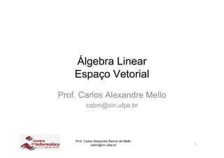 Álgebra Linear
    Espaço Vetorial
Prof. Carlos Alexandre Mello
           cabm@cin.ufpe.br




    Prof. Carlos Alexandre Barros de Mello
               cabm@cin.ufpe.br              1
 