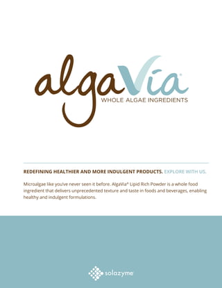 REDEFINING HEALTHIER AND MORE INDULGENT PRODUCTS. EXPLORE WITH US.
Microalgae like you’ve never seen it before. AlgaVia®
Lipid Rich Powder is a whole food
ingredient that delivers unprecedented texture and taste in foods and beverages, enabling
healthy and indulgent formulations.
 
