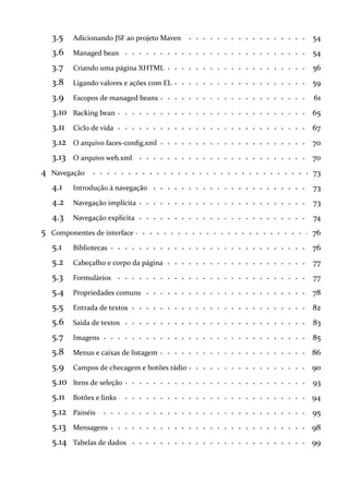 3.5 54Adicionando JSF ao projeto Maven
3.6 54Managed bean
3.7 56Criando uma página XHTML
3.8 59Ligando valores e ações com EL
3.9 61Escopos de managed beans
3.10 65Backing bean
3.11 67Ciclo de vida
3.12 70O arquivo faces-config.xml
3.13 70O arquivo web.xml
4 73Navegação
4.1 73Introdução à navegação
4.2 73Navegação implícita
4.3 74Navegação explícita
5 76Componentes de interface
5.1 76Bibliotecas
5.2 77Cabeçalho e corpo da página
5.3 77Formulários
5.4 78Propriedades comuns
5.5 82Entrada de textos
5.6 83Saída de textos
5.7 85Imagens
5.8 86Menus e caixas de listagem
5.9 90Campos de checagem e botões rádio
5.10 93Itens de seleção
5.11 94Botões e links
5.12 95Painéis
5.13 98Mensagens
5.14 99Tabelas de dados
 