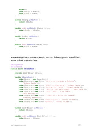 super();
this.titulo = titulo;
this.autor = autor;
}
public String getTitulo() {
return titulo;
}
public void setTitulo(String titulo) {
this.titulo = titulo;
}
public String getAutor() {
return autor;
}
public void setAutor(String autor) {
this.autor = autor;
}
}
Nosso managed bean LivrosBean possuirá uma lista de livros, que será preenchida na
instanciação de objetos da classe.
@ManagedBean
@ViewScoped
public class LivrosBean {
private List<Livro> livros;
public LivrosBean() {
this.livros = new ArrayList<>();
this.livros.add(new Livro("Java e Orientação a Objetos",
"Thiago Faria"));
this.livros.add(new Livro("JPA 2 e Hibernate", "Thiago Faria"));
this.livros.add(new Livro("JavaServer Faces", "Thiago Faria"));
this.livros.add(new Livro("Test Driven Development", "Kent Beck"));
this.livros.add(new Livro("Start Small, Stay Small",
"Rob Walling"));
this.livros.add(new Livro("Trabalhe 4 Horas Por Semana",
"Timothy Ferris"));
this.livros.add(new Livro("Getting Real", "Jason Fried"));
this.livros.add(new Livro("Rework", "Jason Fried"));
}
public List<Livro> getLivros() {
return livros;
}
public void setLivros(List<Livro> livros) {
this.livros = livros;
}
www.algaworks.com 100
 