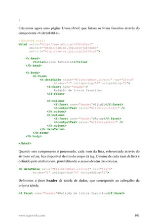 }
Criaremos agora uma página Livros.xhtml, que listará os livros favoritos através do
componente <h:dataTable>.
<!DOCTYPE html>
<html xmlns="http://www.w3.org/1999/xhtml"
xmlns:f="http://xmlns.jcp.org/jsf/core"
xmlns:h="http://xmlns.jcp.org/jsf/html">
<h:head>
<title>Livros favoritos</title>
</h:head>
<h:body>
<h:form>
<h:dataTable value="#{livrosBean.livros}" var="livro"
border="1" cellspacing="0" cellpadding="2">
<f:facet name="header">
Relação de livros favoritos
</f:facet>
<h:column>
<f:facet name="header">Título</f:facet>
<h:outputText value="#{livro.titulo}" />
</h:column>
<h:column>
<f:facet name="header">Autor</f:facet>
<h:outputText value="#{livro.autor}" />
</h:column>
</h:dataTable>
</h:form>
</h:body>
</html>
Quando este componente é processado, cada item da lista, referenciada através do
atributo value, fica disponível dentro do corpo da tag. O nome de cada item da lista é
definido pelo atributo var, possibilitando o acesso dentro das colunas.
<h:dataTable value="#{livrosBean.livros}" var="livro"
border="1" cellspacing="0" cellpadding="2">
Definimos o facet header da tabela de dados, que corresponde ao cabeçalho da
própria tabela.
<f:facet name="header">Relação de livros favoritos</f:facet>
www.algaworks.com 101
 