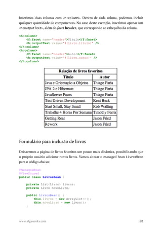 Inserimos duas colunas com <h:column>. Dentro de cada coluna, podemos incluir
qualquer quantidade de componentes. No caso deste exemplo, inserimos apenas um
<h:outputText>, além do facet header, que corresponde ao cabeçalho da coluna.
<h:column>
<f:facet name="header">Título</f:facet>
<h:outputText value="#{livro.titulo}" />
</h:column>
<h:column>
<f:facet name="header">Autor</f:facet>
<h:outputText value="#{livro.autor}" />
</h:column>
Formulário para inclusão de livros
Deixaremos a página de livros favoritos um pouco mais dinâmica, possibilitando que
o próprio usuário adicione novos livros. Vamos alterar o managed bean LivrosBean
para o código abaixo:
@ManagedBean
@ViewScoped
public class LivrosBean {
private List<Livro> livros;
private Livro novoLivro;
public LivrosBean() {
this.livros = new ArrayList<>();
this.novoLivro = new Livro();
}
www.algaworks.com 102
 