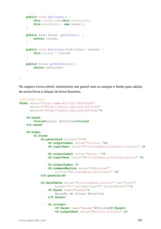 public void adicionar() {
this.livros.add(this.novoLivro);
this.novoLivro = new Livro();
}
public List<Livro> getLivros() {
return livros;
}
public void setLivros(List<Livro> livros) {
this.livros = livros;
}
public Livro getNovoLivro() {
return novoLivro;
}
}
No arquivo Livros.xhtml, incluiremos um painel com os campos e botão para adição
de novos livros à relação de livros favoritos.
<!DOCTYPE html>
<html xmlns="http://www.w3.org/1999/xhtml"
xmlns:f="http://xmlns.jcp.org/jsf/core"
xmlns:h="http://xmlns.jcp.org/jsf/html">
<h:head>
<title>Livros favoritos</title>
</h:head>
<h:body>
<h:form>
<h:panelGrid columns="2">
<h:outputLabel value="Título: "/>
<h:inputText value="#{livrosBean.novoLivro.titulo}" />
<h:outputLabel value="Autor: "/>
<h:inputText value="#{livrosBean.novoLivro.autor}" />
<h:outputLabel />
<h:commandButton value="Adicionar"
action="#{livrosBean.adicionar}" />
</h:panelGrid>
<h:dataTable value="#{livrosBean.livros}" var="livro"
border="1" cellspacing="0" cellpadding="2">
<f:facet name="header">
Relação de livros favoritos
</f:facet>
<h:column>
<f:facet name="header">Título</f:facet>
<h:outputText value="#{livro.titulo}" />
www.algaworks.com 103
 