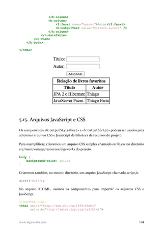 </h:column>
<h:column>
<f:facet name="header">Autor</f:facet>
<h:outputText value="#{livro.autor}" />
</h:column>
</h:dataTable>
</h:form>
</h:body>
</html>
5.15. Arquivos JavaScript e CSS
Os componentes <h:outputStylesheet> e <h:outputScript> podem ser usados para
adicionar arquivos CSS e JavaScript da bilioteca de recursos do projeto.
Para exemplificar, criaremos um arquivo CSS simples chamado estilo.css no diretório
src/main/webapp/resources/algaworks do projeto.
body {
background-color: yellow
}
Criaremos também, no mesmo diretório, um arquivo JavaScript chamado script.js.
alert('Olá!');
No arquivo XHTML, usamos os componentes para importar os arquivos CSS e
JavaScript.
<!DOCTYPE html>
<html xmlns="http://www.w3.org/1999/xhtml"
xmlns:h="http://xmlns.jcp.org/jsf/html">
www.algaworks.com 104
 
