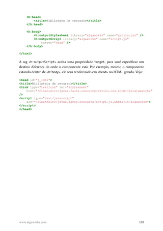 <h:head>
<title>Biblioteca de recursos</title>
</h:head>
<h:body>
<h:outputStylesheet library="algaworks" name="estilo.css" />
<h:outputScript library="algaworks" name="script.js"
target="head" />
</h:body>
</html>
A tag <h:outputScript> aceita uma propriedade target, para você especificar um
destino diferente de onde o componente está. Por exemplo, mesmo o componente
estando dentro de <h:body>, ele será renderizado em <head> no HTML gerado. Veja:
<head id="j_idt2">
<title>Biblioteca de recursos</title>
<link type="text/css" rel="stylesheet"
href="/Financeiro/javax.faces.resource/estilo.css.xhtml?ln=algaworks"
/>
<script type="text/javascript"
src="/Financeiro/javax.faces.resource/script.js.xhtml?ln=algaworks">
</script>
</head>
www.algaworks.com 105
 
