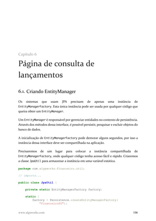 Capítulo 6
Página de consulta de
lançamentos
6.1. Criando EntityManager
Os sistemas que usam JPA precisam de apenas uma instância de
EntityManagerFactory. Esta única instância pode ser usada por qualquer código que
queira obter um EntityManager.
Um EntityManager é responsável por gerenciar entidades no contexto de persistência.
Através dos métodos dessa interface, é possível persistir, pesquisar e excluir objetos do
banco de dados.
A inicialização de EntityManagerFactory pode demorar alguns segundos, por isso a
instância dessa interface deve ser compartilhada na aplicação.
Precisaremos de um lugar para colocar a instância compartilhada de
EntityManagerFactory, onde qualquer código tenha acesso fácil e rápido. Criaremos
a classe JpaUtil para armazenar a instância em uma variável estática.
package com.algaworks.financeiro.util;
// imports...
public class JpaUtil {
private static EntityManagerFactory factory;
static {
factory = Persistence.createEntityManagerFactory(
"FinanceiroPU");
www.algaworks.com 106
 