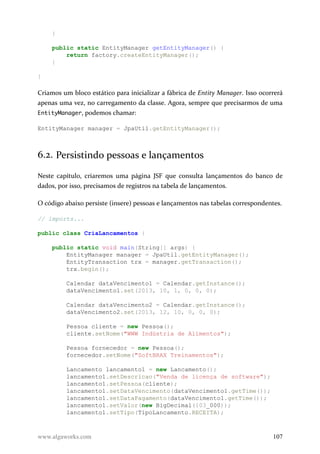 }
public static EntityManager getEntityManager() {
return factory.createEntityManager();
}
}
Criamos um bloco estático para inicializar a fábrica de Entity Manager. Isso ocorrerá
apenas uma vez, no carregamento da classe. Agora, sempre que precisarmos de uma
EntityManager, podemos chamar:
EntityManager manager = JpaUtil.getEntityManager();
6.2. Persistindo pessoas e lançamentos
Neste capítulo, criaremos uma página JSF que consulta lançamentos do banco de
dados, por isso, precisamos de registros na tabela de lançamentos.
O código abaixo persiste (insere) pessoas e lançamentos nas tabelas correspondentes.
// imports...
public class CriaLancamentos {
public static void main(String[] args) {
EntityManager manager = JpaUtil.getEntityManager();
EntityTransaction trx = manager.getTransaction();
trx.begin();
Calendar dataVencimento1 = Calendar.getInstance();
dataVencimento1.set(2013, 10, 1, 0, 0, 0);
Calendar dataVencimento2 = Calendar.getInstance();
dataVencimento2.set(2013, 12, 10, 0, 0, 0);
Pessoa cliente = new Pessoa();
cliente.setNome("WWW Indústria de Alimentos");
Pessoa fornecedor = new Pessoa();
fornecedor.setNome("SoftBRAX Treinamentos");
Lancamento lancamento1 = new Lancamento();
lancamento1.setDescricao("Venda de licença de software");
lancamento1.setPessoa(cliente);
lancamento1.setDataVencimento(dataVencimento1.getTime());
lancamento1.setDataPagamento(dataVencimento1.getTime());
lancamento1.setValor(new BigDecimal(103_000));
lancamento1.setTipo(TipoLancamento.RECEITA);
www.algaworks.com 107
 