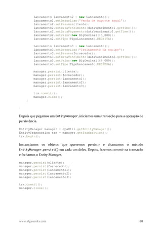 Lancamento lancamento2 = new Lancamento();
lancamento2.setDescricao("Venda de suporte anual");
lancamento2.setPessoa(cliente);
lancamento2.setDataVencimento(dataVencimento1.getTime());
lancamento2.setDataPagamento(dataVencimento1.getTime());
lancamento2.setValor(new BigDecimal(15_000));
lancamento2.setTipo(TipoLancamento.RECEITA);
Lancamento lancamento3 = new Lancamento();
lancamento3.setDescricao("Treinamento da equipe");
lancamento3.setPessoa(fornecedor);
lancamento3.setDataVencimento(dataVencimento2.getTime());
lancamento3.setValor(new BigDecimal(68_000));
lancamento3.setTipo(TipoLancamento.DESPESA);
manager.persist(cliente);
manager.persist(fornecedor);
manager.persist(lancamento1);
manager.persist(lancamento2);
manager.persist(lancamento3);
trx.commit();
manager.close();
}
}
Depois que pegamos um EntityManager, iniciamos uma transação para a operação de
persistência.
EntityManager manager = JpaUtil.getEntityManager();
EntityTransaction trx = manager.getTransaction();
trx.begin();
Instanciamos os objetos que queremos persistir e chamamos o método
EntityManager.persist() em cada um deles. Depois, fazemos commit na transação
e fechamos o Entity Manager.
manager.persist(cliente);
manager.persist(fornecedor);
manager.persist(lancamento1);
manager.persist(lancamento2);
manager.persist(lancamento3);
trx.commit();
manager.close();
www.algaworks.com 108
 