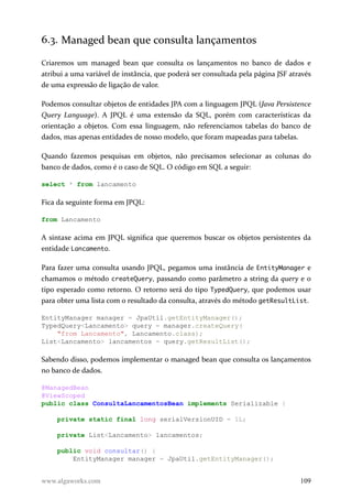 6.3. Managed bean que consulta lançamentos
Criaremos um managed bean que consulta os lançamentos no banco de dados e
atribui a uma variável de instância, que poderá ser consultada pela página JSF através
de uma expressão de ligação de valor.
Podemos consultar objetos de entidades JPA com a linguagem JPQL (Java Persistence
Query Language). A JPQL é uma extensão da SQL, porém com características da
orientação a objetos. Com essa linguagem, não referenciamos tabelas do banco de
dados, mas apenas entidades de nosso modelo, que foram mapeadas para tabelas.
Quando fazemos pesquisas em objetos, não precisamos selecionar as colunas do
banco de dados, como é o caso de SQL. O código em SQL a seguir:
select * from lancamento
Fica da seguinte forma em JPQL:
from Lancamento
A sintaxe acima em JPQL significa que queremos buscar os objetos persistentes da
entidade Lancamento.
Para fazer uma consulta usando JPQL, pegamos uma instância de EntityManager e
chamamos o método createQuery, passando como parâmetro a string da query e o
tipo esperado como retorno. O retorno será do tipo TypedQuery, que podemos usar
para obter uma lista com o resultado da consulta, através do método getResultList.
EntityManager manager = JpaUtil.getEntityManager();
TypedQuery<Lancamento> query = manager.createQuery(
"from Lancamento", Lancamento.class);
List<Lancamento> lancamentos = query.getResultList();
Sabendo disso, podemos implementar o managed bean que consulta os lançamentos
no banco de dados.
@ManagedBean
@ViewScoped
public class ConsultaLancamentosBean implements Serializable {
private static final long serialVersionUID = 1L;
private List<Lancamento> lancamentos;
public void consultar() {
EntityManager manager = JpaUtil.getEntityManager();
www.algaworks.com 109
 