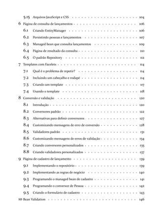 5.15 104Arquivos JavaScript e CSS
6 106Página de consulta de lançamentos
6.1 106Criando EntityManager
6.2 107Persistindo pessoas e lançamentos
6.3 109Managed bean que consulta lançamentos
6.4 110Página de resultado da consulta
6.5 112O padrão Repository
7 114Templates com Facelets
7.1 114Qual é o problema de repetir?
7.2 114Incluindo um cabeçalho e rodapé
7.3 117Criando um template
7.4 118Usando o template
8 120Conversão e validação
8.1 120Introdução
8.2 122Conversores padrão
8.3 127Alternativas para definir conversores
8.4 128Customizando mensagens de erro de conversão
8.5 131Validadores padrão
8.6 134Customizando mensagens de erros de validação
8.7 135Criando conversores personalizados
8.8 137Criando validadores personalizados
9 139Página de cadastro de lançamento
9.1 139Implementando o repositório
9.2 140Implementando as regras de negócio
9.3 141Programando o managed bean de cadastro
9.4 142Programando o conversor de Pessoa
9.5 143Criando o formulário de cadastro
10 146Bean Validation
 