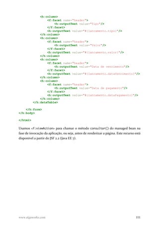 <h:column>
<f:facet name="header">
<h:outputText value="Tipo"/>
</f:facet>
<h:outputText value="#{lancamento.tipo}"/>
</h:column>
<h:column>
<f:facet name="header">
<h:outputText value="Valor"/>
</f:facet>
<h:outputText value="#{lancamento.valor}"/>
</h:column>
<h:column>
<f:facet name="header">
<h:outputText value="Data de vencimento"/>
</f:facet>
<h:outputText value="#{lancamento.dataVencimento}"/>
</h:column>
<h:column>
<f:facet name="header">
<h:outputText value="Data de pagamento"/>
</f:facet>
<h:outputText value="#{lancamento.dataPagamento}"/>
</h:column>
</h:dataTable>
</h:form>
</h:body>
</html>
Usamos <f:viewAction> para chamar o método consultar() do managed bean na
fase de invocação da aplicação, ou seja, antes de renderizar a página. Este recurso está
disponível a partir do JSF 2.2 (Java EE 7).
www.algaworks.com 111
 