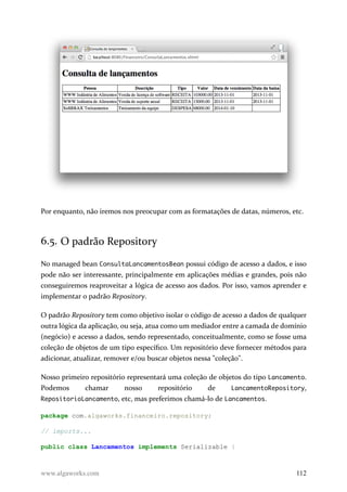 Por enquanto, não iremos nos preocupar com as formatações de datas, números, etc.
6.5. O padrão Repository
No managed bean ConsultaLancamentosBean possui código de acesso a dados, e isso
pode não ser interessante, principalmente em aplicações médias e grandes, pois não
conseguiremos reaproveitar a lógica de acesso aos dados. Por isso, vamos aprender e
implementar o padrão Repository.
O padrão Repository tem como objetivo isolar o código de acesso a dados de qualquer
outra lógica da aplicação, ou seja, atua como um mediador entre a camada de domínio
(negócio) e acesso a dados, sendo representado, conceitualmente, como se fosse uma
coleção de objetos de um tipo específico. Um repositório deve fornecer métodos para
adicionar, atualizar, remover e/ou buscar objetos nessa "coleção".
Nosso primeiro repositório representará uma coleção de objetos do tipo Lancamento.
Podemos chamar nosso repositório de LancamentoRepository,
RepositorioLancamento, etc, mas preferimos chamá-lo de Lancamentos.
package com.algaworks.financeiro.repository;
// imports...
public class Lancamentos implements Serializable {
www.algaworks.com 112
 