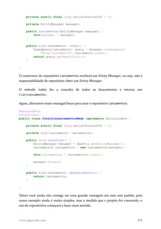 private static final long serialVersionUID = 1L;
private EntityManager manager;
public Lancamentos(EntityManager manager) {
this.manager = manager;
}
public List<Lancamento> todos() {
TypedQuery<Lancamento> query = manager.createQuery(
"from Lancamento", Lancamento.class);
return query.getResultList();
}
}
O construtor do repositório Lancamentos receberá um Entity Manager, ou seja, não é
responsabilidade do repositório obter um Entity Manager.
O método todos faz a consulta de todos os lançamentos e retorna um
List<Lancamento>.
Agora, alteramos nosso managed bean para usar o repositório Lancamentos.
@ManagedBean
@ViewScoped
public class ConsultaLancamentosBean implements Serializable {
private static final long serialVersionUID = 1L;
private List<Lancamento> lancamentos;
public void consultar() {
EntityManager manager = JpaUtil.getEntityManager();
Lancamentos lancamentos = new Lancamentos(manager);
this.lancamentos = lancamentos.todos();
manager.close();
}
public List<Lancamento> getLancamentos() {
return lancamentos;
}
}
Talvez você ainda não consiga ver uma grande vantagem em usar este padrão, pois
nosso exemplo ainda é muito simples, mas a medida que o projeto for crescendo, o
uso de repositórios começará a fazer mais sentido.
www.algaworks.com 113
 