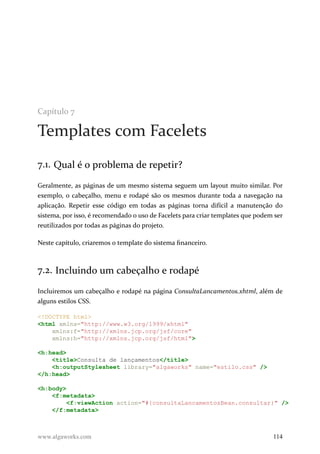Capítulo 7
Templates com Facelets
7.1. Qual é o problema de repetir?
Geralmente, as páginas de um mesmo sistema seguem um layout muito similar. Por
exemplo, o cabeçalho, menu e rodapé são os mesmos durante toda a navegação na
aplicação. Repetir esse código em todas as páginas torna difícil a manutenção do
sistema, por isso, é recomendado o uso de Facelets para criar templates que podem ser
reutilizados por todas as páginas do projeto.
Neste capítulo, criaremos o template do sistema financeiro.
7.2. Incluindo um cabeçalho e rodapé
Incluiremos um cabeçalho e rodapé na página ConsultaLancamentos.xhtml, além de
alguns estilos CSS.
<!DOCTYPE html>
<html xmlns="http://www.w3.org/1999/xhtml"
xmlns:f="http://xmlns.jcp.org/jsf/core"
xmlns:h="http://xmlns.jcp.org/jsf/html">
<h:head>
<title>Consulta de lançamentos</title>
<h:outputStylesheet library="algaworks" name="estilo.css" />
</h:head>
<h:body>
<f:metadata>
<f:viewAction action="#{consultaLancamentosBean.consultar}" />
</f:metadata>
www.algaworks.com 114
 