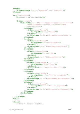<header>
<h:graphicImage library="algaworks" name="logo.png" />
</header>
<div id="conteudo">
<h1>Consulta de lançamentos</h1>
<h:form id="frm">
<h:dataTable value="#{consultaLancamentosBean.lancamentos}"
var="lancamento" border="1" cellspacing="0"
cellpadding="2">
<h:column>
<f:facet name="header">
<h:outputText value="Pessoa"/>
</f:facet>
<h:outputText value="#{lancamento.pessoa.nome}"/>
</h:column>
<h:column>
<f:facet name="header">
<h:outputText value="Descrição"/>
</f:facet>
<h:outputText value="#{lancamento.descricao}"/>
</h:column>
<h:column>
<f:facet name="header">
<h:outputText value="Tipo"/>
</f:facet>
<h:outputText value="#{lancamento.tipo}"/>
</h:column>
<h:column>
<f:facet name="header">
<h:outputText value="Valor"/>
</f:facet>
<h:outputText value="#{lancamento.valor}"/>
</h:column>
<h:column>
<f:facet name="header">
<h:outputText value="Data de vencimento"/>
</f:facet>
<h:outputText value="#{lancamento.dataVencimento}"/>
</h:column>
<h:column>
<f:facet name="header">
<h:outputText value="Data de pagamento"/>
</f:facet>
<h:outputText value="#{lancamento.dataPagamento}"/>
</h:column>
</h:dataTable>
</h:form>
</div>
<footer>
Sistema Financeiro - AlgaWorks
www.algaworks.com 115
 
