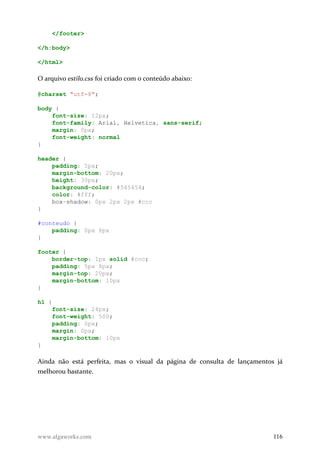 </footer>
</h:body>
</html>
O arquivo estilo.css foi criado com o conteúdo abaixo:
@charset "utf-8";
body {
font-size: 12px;
font-family: Arial, Helvetica, sans-serif;
margin: 0px;
font-weight: normal
}
header {
padding: 5px;
margin-bottom: 20px;
height: 30px;
background-color: #545454;
color: #fff;
box-shadow: 0px 2px 2px #ccc
}
#conteudo {
padding: 0px 8px
}
footer {
border-top: 1px solid #ccc;
padding: 5px 8px;
margin-top: 20px;
margin-bottom: 10px
}
h1 {
font-size: 24px;
font-weight: 500;
padding: 0px;
margin: 0px;
margin-bottom: 10px
}
Ainda não está perfeita, mas o visual da página de consulta de lançamentos já
melhorou bastante.
www.algaworks.com 116
 