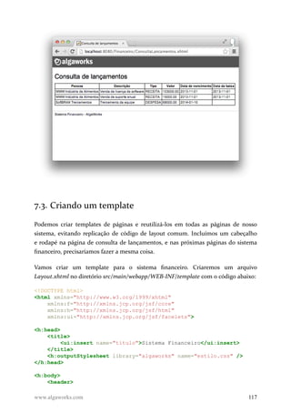 7.3. Criando um template
Podemos criar templates de páginas e reutilizá-los em todas as páginas de nosso
sistema, evitando replicação de código de layout comum. Incluímos um cabeçalho
e rodapé na página de consulta de lançamentos, e nas próximas páginas do sistema
financeiro, precisaríamos fazer a mesma coisa.
Vamos criar um template para o sistema financeiro. Criaremos um arquivo
Layout.xhtml no diretório src/main/webapp/WEB-INF/template com o código abaixo:
<!DOCTYPE html>
<html xmlns="http://www.w3.org/1999/xhtml"
xmlns:f="http://xmlns.jcp.org/jsf/core"
xmlns:h="http://xmlns.jcp.org/jsf/html"
xmlns:ui="http://xmlns.jcp.org/jsf/facelets">
<h:head>
<title>
<ui:insert name="titulo">Sistema Financeiro</ui:insert>
</title>
<h:outputStylesheet library="algaworks" name="estilo.css" />
</h:head>
<h:body>
<header>
www.algaworks.com 117
 
