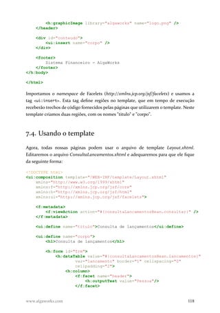 <h:graphicImage library="algaworks" name="logo.png" />
</header>
<div id="conteudo">
<ui:insert name="corpo" />
</div>
<footer>
Sistema Financeiro - AlgaWorks
</footer>
</h:body>
</html>
Importamos o namespace de Facelets (http://xmlns.jcp.org/jsf/facelets) e usamos a
tag <ui:insert>. Esta tag define regiões no template, que em tempo de execução
receberão trechos de código fornecidos pelas páginas que utilizarem o template. Neste
template criamos duas regiões, com os nomes "titulo" e "corpo".
7.4. Usando o template
Agora, todas nossas páginas podem usar o arquivo de template Layout.xhtml.
Editaremos o arquivo ConsultaLancamentos.xhtml e adequaremos para que ele fique
da seguinte forma:
<!DOCTYPE html>
<ui:composition template="/WEB-INF/template/Layout.xhtml"
xmlns="http://www.w3.org/1999/xhtml"
xmlns:f="http://xmlns.jcp.org/jsf/core"
xmlns:h="http://xmlns.jcp.org/jsf/html"
xmlns:ui="http://xmlns.jcp.org/jsf/facelets">
<f:metadata>
<f:viewAction action="#{consultaLancamentosBean.consultar}" />
</f:metadata>
<ui:define name="titulo">Consulta de lançamentos</ui:define>
<ui:define name="corpo">
<h1>Consulta de lançamentos</h1>
<h:form id="frm">
<h:dataTable value="#{consultaLancamentosBean.lancamentos}"
var="lancamento" border="1" cellspacing="0"
cellpadding="2">
<h:column>
<f:facet name="header">
<h:outputText value="Pessoa"/>
</f:facet>
www.algaworks.com 118
 