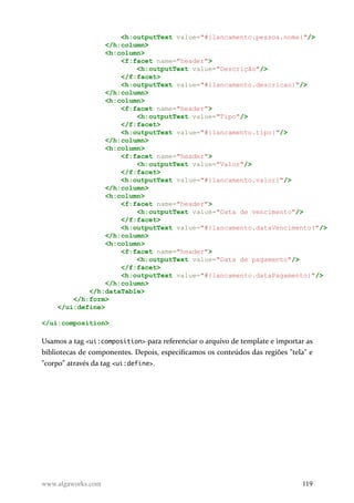 <h:outputText value="#{lancamento.pessoa.nome}"/>
</h:column>
<h:column>
<f:facet name="header">
<h:outputText value="Descrição"/>
</f:facet>
<h:outputText value="#{lancamento.descricao}"/>
</h:column>
<h:column>
<f:facet name="header">
<h:outputText value="Tipo"/>
</f:facet>
<h:outputText value="#{lancamento.tipo}"/>
</h:column>
<h:column>
<f:facet name="header">
<h:outputText value="Valor"/>
</f:facet>
<h:outputText value="#{lancamento.valor}"/>
</h:column>
<h:column>
<f:facet name="header">
<h:outputText value="Data de vencimento"/>
</f:facet>
<h:outputText value="#{lancamento.dataVencimento}"/>
</h:column>
<h:column>
<f:facet name="header">
<h:outputText value="Data de pagamento"/>
</f:facet>
<h:outputText value="#{lancamento.dataPagamento}"/>
</h:column>
</h:dataTable>
</h:form>
</ui:define>
</ui:composition>
Usamos a tag <ui:composition> para referenciar o arquivo de template e importar as
bibliotecas de componentes. Depois, especificamos os conteúdos das regiões "tela" e
"corpo" através da tag <ui:define>.
www.algaworks.com 119
 