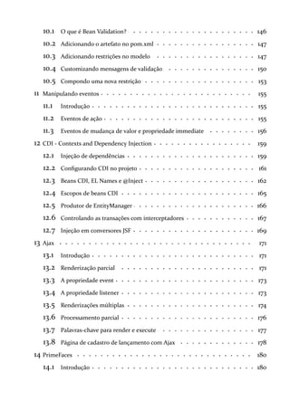 10.1 146O que é Bean Validation?
10.2 147Adicionando o artefato no pom.xml
10.3 147Adicionando restrições no modelo
10.4 150Customizando mensagens de validação
10.5 153Compondo uma nova restrição
11 155Manipulando eventos
11.1 155Introdução
11.2 155Eventos de ação
11.3 156Eventos de mudança de valor e propriedade immediate
12 159CDI - Contexts and Dependency Injection
12.1 159Injeção de dependências
12.2 161Configurando CDI no projeto
12.3 162Beans CDI, EL Names e @Inject
12.4 165Escopos de beans CDI
12.5 166Produtor de EntityManager
12.6 167Controlando as transações com interceptadores
12.7 169Injeção em conversores JSF
13 171Ajax
13.1 171Introdução
13.2 171Renderização parcial
13.3 173A propriedade event
13.4 173A propriedade listener
13.5 174Renderizações múltiplas
13.6 176Processamento parcial
13.7 177Palavras-chave para render e execute
13.8 178Página de cadastro de lançamento com Ajax
14 180PrimeFaces
14.1 180Introdução
 