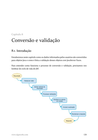 Capítulo 8
Conversão e validação
8.1. Introdução
Estudaremos neste capítulo como os dados informados pelos usuários são convertidos
para objetos Java e como é feita a validação desses objetos com JavaServer Faces.
Para entender como funciona o processo de conversão e validação, precisamos nos
lembrar do ciclo de vida do JSF.
www.algaworks.com 120
 