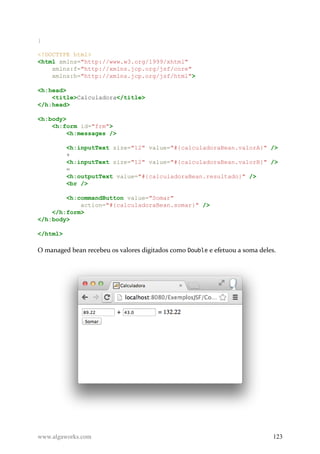 }
<!DOCTYPE html>
<html xmlns="http://www.w3.org/1999/xhtml"
xmlns:f="http://xmlns.jcp.org/jsf/core"
xmlns:h="http://xmlns.jcp.org/jsf/html">
<h:head>
<title>Calculadora</title>
</h:head>
<h:body>
<h:form id="frm">
<h:messages />
<h:inputText size="12" value="#{calculadoraBean.valorA}" />
+
<h:inputText size="12" value="#{calculadoraBean.valorB}" />
=
<h:outputText value="#{calculadoraBean.resultado}" />
<br />
<h:commandButton value="Somar"
action="#{calculadoraBean.somar}" />
</h:form>
</h:body>
</html>
O managed bean recebeu os valores digitados como Double e efetuou a soma deles.
www.algaworks.com 123
 