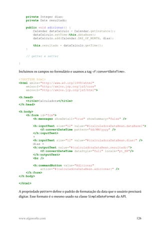 private Integer dias;
private Date resultado;
public void adicionar() {
Calendar dataCalculo = Calendar.getInstance();
dataCalculo.setTime(this.dataBase);
dataCalculo.add(Calendar.DAY_OF_MONTH, dias);
this.resultado = dataCalculo.getTime();
}
// getter e setter
}
Incluímos os campos no formulário e usamos a tag <f:convertDateTime>.
<!DOCTYPE html>
<html xmlns="http://www.w3.org/1999/xhtml"
xmlns:f="http://xmlns.jcp.org/jsf/core"
xmlns:h="http://xmlns.jcp.org/jsf/html">
<h:head>
<title>Calculadora</title>
</h:head>
<h:body>
<h:form id="frm">
<h:messages showDetail="true" showSummary="false" />
<h:inputText size="12" value="#{calculadoraDataBean.dataBase}">
<f:convertDateTime pattern="dd/MM/yyyy" />
</h:inputText>
+
<h:inputText size="12" value="#{calculadoraDataBean.dias}" />
dias =
<h:outputText value="#{calculadoraDataBean.resultado}">
<f:convertDateTime dateStyle="full" locale="pt_BR"/>
</h:outputText>
<br />
<h:commandButton value="Adicionar"
action="#{calculadoraDataBean.adicionar}" />
</h:form>
</h:body>
</html>
A propriedade pattern define o padrão de formatação da data que o usuário precisará
digitar. Esse formato é o mesmo usado na classe SimpleDateFormat da API.
www.algaworks.com 126
 