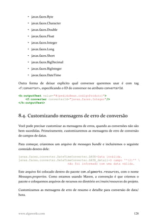 • javax.faces.Byte
• javax.faces.Character
• javax.faces.Double
• javax.faces.Float
• javax.faces.Integer
• javax.faces.Long
• javax.faces.Short
• javax.faces.BigDecimal
• javax.faces.BigInteger
• javax.faces.DateTime
Outra forma de deixar explícito qual conversor queremos usar é com tag
<f:converter>, especificando o ID do conversor no atributo converterId.
<h:outputText value="#{pedidoBean.codigoProduto}">
<f:converter converterId="javax.faces.Integer"/>
</h:outputText>
8.4. Customizando mensagens de erro de conversão
Você pode precisar customizar as mensagens de erros, quando as conversões não são
bem sucedidas. Primeiramente, customizaremos as mensagens de erro de conversão
de campos de datas.
Para começar, criaremos um arquivo de messages bundle e incluiremos o seguinte
conteúdo dentro dele:
javax.faces.converter.DateTimeConverter.DATE=Data inválida.
javax.faces.converter.DateTimeConverter.DATE_detail=O campo ''{2}'' 
não foi informado com uma data válida.
Este arquivo foi colocado dentro do pacote com.algaworks.resources, com o nome
Messages.properties. Como estamos usando Maven, a convenção é que criemos o
pacote e coloquemos arquivos de recursos no diretório src/main/resources do projeto.
Customizamos as mensagens de erro de resumo e detalhe para conversão de data/
hora.
www.algaworks.com 128
 