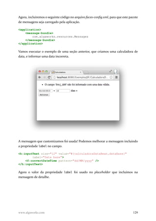 Agora, incluiremos o seguinte código no arquivo faces-config.xml, para que este pacote
de mensagens seja carregado pela aplicação.
<application>
<message-bundle>
com.algaworks.resources.Messages
</message-bundle>
</application>
Vamos executar o exemplo de uma seção anterior, que criamos uma calculadora de
data, e informar uma data incorreta.
A mensagem que customizamos foi usada! Podemos melhorar a mensagem incluindo
a propriedade label no campo.
<h:inputText size="12" value="#{calculadoraDataBean.dataBase}"
label="Data base">
<f:convertDateTime pattern="dd/MM/yyyy" />
</h:inputText>
Agora o valor da propriedade label foi usado no placeholder que incluímos na
mensagem de detalhe.
www.algaworks.com 129
 