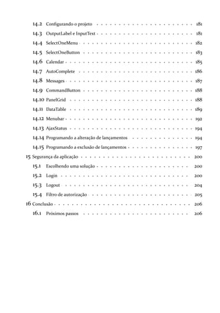 14.2 181Configurando o projeto
14.3 181OutputLabel e InputText
14.4 182SelectOneMenu
14.5 183SelectOneButton
14.6 185Calendar
14.7 186AutoComplete
14.8 187Messages
14.9 188CommandButton
14.10 188PanelGrid
14.11 189DataTable
14.12 192Menubar
14.13 194AjaxStatus
14.14 194Programando a alteração de lançamentos
14.15 197Programando a exclusão de lançamentos
15 200Segurança da aplicação
15.1 200Escolhendo uma solução
15.2 200Login
15.3 204Logout
15.4 205Filtro de autorização
16 206Conclusão
16.1 206Próximos passos
 