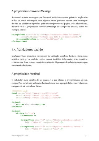 A propriedade converterMessage
A customização de mensagens que fizemos é muito interessante, pois toda a aplicação
utiliza as novas mensagens, mas algumas vezes podemos querer uma mensagem
de erro de conversão específica para um componente da página. Para este cenário,
devemos usar a propriedade converterMessage do campo de entrada, como no
exemplo abaixo:
<h:inputText size="12" value="#{calculadoraDataBean.dataBase}"
converterMessage="Informe uma data base corretamente.">
<f:convertDateTime pattern="dd/MM/yyyy" />
</h:inputText>
8.5. Validadores padrão
JavaServer Faces possui um mecanismo de validação simples e flexível, e tem como
objetivo proteger o modelo contra valores inválidos informados pelos usuários,
evitando que fique em um estado inconsistente. O processo de validação ocorre após
a conversão dos dados.
A propriedade required
O validador mais simples de ser usado é o que obriga o preenchimento de um
campo. Para incluir este validador, basta adicionarmos a propriedade required em um
componente de entrada de dados.
<!DOCTYPE html>
<html xmlns="http://www.w3.org/1999/xhtml"
xmlns:f="http://xmlns.jcp.org/jsf/core"
xmlns:h="http://xmlns.jcp.org/jsf/html">
<h:head>
<title>Calculadora</title>
</h:head>
<h:body>
<h:form id="frm">
<h:messages />
<h:inputText size="12" value="#{calculadoraBean.valorA}"
label="Valor A" required="true" />
+
<h:inputText size="12" value="#{calculadoraBean.valorB}"
label="Valor B" required="true" />
www.algaworks.com 131
 