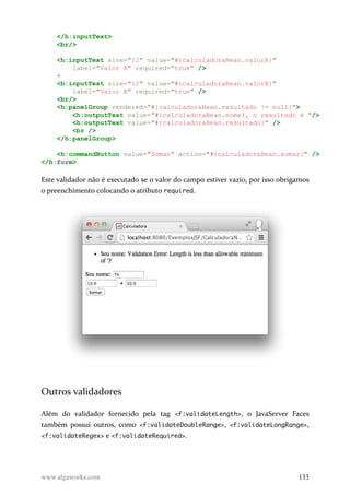 </h:inputText>
<br/>
<h:inputText size="12" value="#{calculadoraBean.valorA}"
label="Valor A" required="true" />
+
<h:inputText size="12" value="#{calculadoraBean.valorB}"
label="Valor B" required="true" />
<br/>
<h:panelGroup rendered="#{calculadoraBean.resultado != null}">
<h:outputText value="#{calculadoraBean.nome}, o resultado é "/>
<h:outputText value="#{calculadoraBean.resultado}" />
<br />
</h:panelGroup>
<h:commandButton value="Somar" action="#{calculadoraBean.somar}" />
</h:form>
Este validador não é executado se o valor do campo estiver vazio, por isso obrigamos
o preenchimento colocando o atributo required.
Outros validadores
Além do validador fornecido pela tag <f:validateLength>, o JavaServer Faces
também possui outros, como <f:validateDoubleRange>, <f:validateLongRange>,
<f:validateRegex> e <f:validateRequired>.
www.algaworks.com 133
 