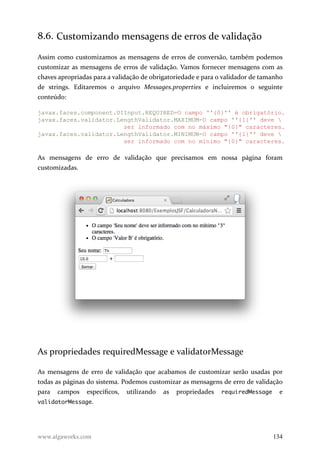 8.6. Customizando mensagens de erros de validação
Assim como customizamos as mensagens de erros de conversão, também podemos
customizar as mensagens de erros de validação. Vamos fornecer mensagens com as
chaves apropriadas para a validação de obrigatoriedade e para o validador de tamanho
de strings. Editaremos o arquivo Messages.properties e incluiremos o seguinte
conteúdo:
javax.faces.component.UIInput.REQUIRED=O campo ''{0}'' é obrigatório.
javax.faces.validator.LengthValidator.MAXIMUM=O campo ''{1}'' deve 
ser informado com no máximo "{0}" caracteres.
javax.faces.validator.LengthValidator.MINIMUM=O campo ''{1}'' deve 
ser informado com no mínimo "{0}" caracteres.
As mensagens de erro de validação que precisamos em nossa página foram
customizadas.
As propriedades requiredMessage e validatorMessage
As mensagens de erro de validação que acabamos de customizar serão usadas por
todas as páginas do sistema. Podemos customizar as mensagens de erro de validação
para campos específicos, utilizando as propriedades requiredMessage e
validatorMessage.
www.algaworks.com 134
 