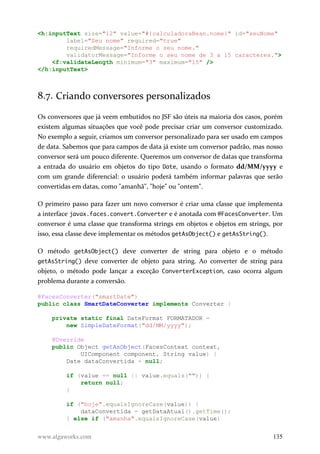 <h:inputText size="12" value="#{calculadoraBean.nome}" id="seuNome"
label="Seu nome" required="true"
requiredMessage="Informe o seu nome."
validatorMessage="Informe o seu nome de 3 a 15 caracteres.">
<f:validateLength minimum="3" maximum="15" />
</h:inputText>
8.7. Criando conversores personalizados
Os conversores que já veem embutidos no JSF são úteis na maioria dos casos, porém
existem algumas situações que você pode precisar criar um conversor customizado.
No exemplo a seguir, criamos um conversor personalizado para ser usado em campos
de data. Sabemos que para campos de data já existe um conversor padrão, mas nosso
conversor será um pouco diferente. Queremos um conversor de datas que transforma
a entrada do usuário em objetos do tipo Date, usando o formato dd/MM/yyyy e
com um grande diferencial: o usuário poderá também informar palavras que serão
convertidas em datas, como "amanhã", "hoje" ou "ontem".
O primeiro passo para fazer um novo conversor é criar uma classe que implementa
a interface javax.faces.convert.Converter e é anotada com @FacesConverter. Um
conversor é uma classe que transforma strings em objetos e objetos em strings, por
isso, essa classe deve implementar os métodos getAsObject() e getAsString().
O método getAsObject() deve converter de string para objeto e o método
getAsString() deve converter de objeto para string. Ao converter de string para
objeto, o método pode lançar a exceção ConverterException, caso ocorra algum
problema durante a conversão.
@FacesConverter("smartDate")
public class SmartDateConverter implements Converter {
private static final DateFormat FORMATADOR =
new SimpleDateFormat("dd/MM/yyyy");
@Override
public Object getAsObject(FacesContext context,
UIComponent component, String value) {
Date dataConvertida = null;
if (value == null || value.equals("")) {
return null;
}
if ("hoje".equalsIgnoreCase(value)) {
dataConvertida = getDataAtual().getTime();
} else if ("amanha".equalsIgnoreCase(value)
www.algaworks.com 135
 