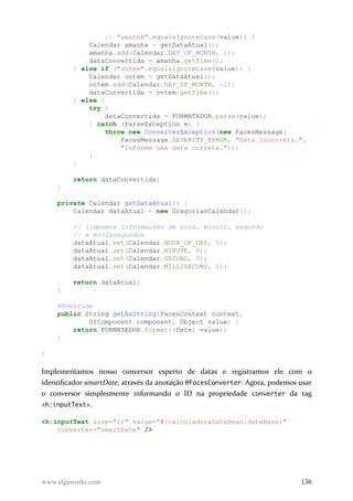 || "amanhã".equalsIgnoreCase(value)) {
Calendar amanha = getDataAtual();
amanha.add(Calendar.DAY_OF_MONTH, 1);
dataConvertida = amanha.getTime();
} else if ("ontem".equalsIgnoreCase(value)) {
Calendar ontem = getDataAtual();
ontem.add(Calendar.DAY_OF_MONTH, -1);
dataConvertida = ontem.getTime();
} else {
try {
dataConvertida = FORMATADOR.parse(value);
} catch (ParseException e) {
throw new ConverterException(new FacesMessage(
FacesMessage.SEVERITY_ERROR, "Data incorreta.",
"Informe uma data correta."));
}
}
return dataConvertida;
}
private Calendar getDataAtual() {
Calendar dataAtual = new GregorianCalendar();
// limpamos informações de hora, minuto, segundo
// e milissegundos
dataAtual.set(Calendar.HOUR_OF_DAY, 0);
dataAtual.set(Calendar.MINUTE, 0);
dataAtual.set(Calendar.SECOND, 0);
dataAtual.set(Calendar.MILLISECOND, 0);
return dataAtual;
}
@Override
public String getAsString(FacesContext context,
UIComponent component, Object value) {
return FORMATADOR.format((Date) value);
}
}
Implementamos nosso conversor esperto de datas e registramos ele com o
identificador smartDate, através da anotação @FacesConverter. Agora, podemos usar
o conversor simplesmente informando o ID na propriedade converter da tag
<h:inputText>.
<h:inputText size="12" value="#{calculadoraDataBean.dataBase}"
converter="smartDate" />
www.algaworks.com 136
 