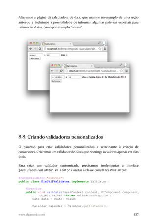 Alteramos a página da calculadora de data, que usamos no exemplo de uma seção
anterior, e incluímos a possibilidade de informar algumas palavras especiais para
referenciar datas, como por exemplo "ontem".
8.8. Criando validadores personalizados
O processo para criar validadores personalizados é semelhante à criação de
conversores. Criaremos um validador de datas que restringe os valores apenas em dias
úteis.
Para criar um validador customizado, precisamos implementar a interface
javax.faces.validator.Validator e anotar a classe com @FacesValidator.
@FacesValidator("diaUtil")
public class DiaUtilValidator implements Validator {
@Override
public void validate(FacesContext context, UIComponent component,
Object value) throws ValidatorException {
Date data = (Date) value;
Calendar calendar = Calendar.getInstance();
www.algaworks.com 137
 