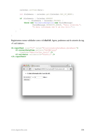 calendar.setTime(data);
int diaSemana = calendar.get(Calendar.DAY_OF_WEEK);
if (diaSemana < Calendar.MONDAY
|| diaSemana > Calendar.FRIDAY) {
throw new ValidatorException(new FacesMessage(
FacesMessage.SEVERITY_ERROR, "Data inválida.",
"A data informada não é um dia útil."));
}
}
}
Registramos nosso validador com o id diaUtil. Agora, podemos usá-lo através da tag
<f:validator>.
<h:inputText size="12" value="#{calculadoraDataBean.dataBase}">
<f:convertDateTime pattern="dd/MM/yyyy"
timeZone="America/Sao_Paulo" />
<f:validator validatorId="diaUtil" />
</h:inputText>
www.algaworks.com 138
 