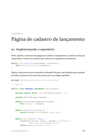 Capítulo 9
Página de cadastro de lançamento
9.1. Implementando o repositório
Neste capítulo, criaremos uma página de cadastro e lançamentos. A primeira coisa que
vamos fazer, é incluir um método adicionar() no repositório Lancamentos.
public void adicionar(Lancamento lancamento) {
this.manager.persist(lancamento);
}
Depois, criaremos um novo repositório chamado Pessoas, com métodos para consulta
de todas as pessoas e de uma única pessoa por um código específico.
package com.algaworks.financeiro.repository;
// imports
public class Pessoas implements Serializable {
private static final long serialVersionUID = 1L;
private EntityManager manager;
public Pessoas(EntityManager manager) {
this.manager = manager;
}
public Pessoa porId(Long id) {
return manager.find(Pessoa.class, id);
}
public List<Pessoa> todas() {
TypedQuery<Pessoa> query = manager.createQuery(
"from Pessoa", Pessoa.class);
return query.getResultList();
www.algaworks.com 139
 