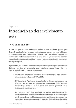 Capítulo 1
Introdução ao desenvolvimento
web
1.1. O que é Java EE?
A Java EE (Java Platform, Enterprise Edition) é uma plataforma padrão para
desenvolver aplicações Java de grande porte e/ou para a internet, que inclui bibliotecas
e funcionalidades para implementar software Java distribuído, baseado em
componentes modulares que executam em servidores de aplicações e que suportam
escalabilidade, segurança, integridade e outros requisitos de aplicações corporativas
ou de grande porte.
A plataforma Java EE possui uma série de especificações (tecnologias) com objetivos
distintos, por isso é considerada uma plataforma guarda-chuva. Entre as
especificações da Java EE, as mais conhecidas são:
• Servlets: são componentes Java executados no servidor para gerar conteúdo
dinâmico para a web, como HTML e XML.
• JSP (JavaServer Pages): uma especialização de Servlets que permite que
aplicações web desenvolvidas em Java sejam mais fáceis de manter. É similar
às tecnologias como ASP e PHP, porém mais robusta por ter todas as
facilidades da plataforma Java.
• JSF (JavaServer Faces): é um framework web baseado em Java que tem como
objetivo simplificar o desenvolvimento de interfaces (telas) de sistemas para
a web, através de um modelo de componentes reutilizáveis. A proposta é que
os sistemas sejam desenvolvidos com a mesma facilidade e produtividade
www.algaworks.com 14
 