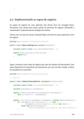 }
}
9.2. Implementando as regras de negócio
As regras de negócio de uma aplicação não devem ficar em managed beans.
Precisamos criar classes que tratam apenas de processos de negócio, facilitando a
manutenção e reaproveitamento da lógica do sistema.
Vamos criar um tipo de exceção chamado NegocioException, para representar erros
de negócio.
package com.algaworks.financeiro.service;
public class NegocioException extends Exception {
private static final long serialVersionUID = 1L;
public NegocioException(String msg) {
super(msg);
}
}
Agora, criaremos nossa classe de negócio que trata de cadastro de lançamentos. Essa
classe dependerá do respositório de lançamentos, por isso, ela deve receber o objeto
do repositório no construtor.
package com.algaworks.financeiro.service;
// imports
public class CadastroLancamentos implements Serializable {
private static final long serialVersionUID = 1L;
private Lancamentos lancamentos;
public CadastroLancamentos(Lancamentos lancamentos) {
this.lancamentos = lancamentos;
}
public void salvar(Lancamento lancamento) throws NegocioException {
if (lancamento.getDataPagamento() != null &&
lancamento.getDataPagamento().after(new Date())) {
throw new NegocioException(
"Data de pagamento não pode ser uma data futura.");
}
www.algaworks.com 140
 