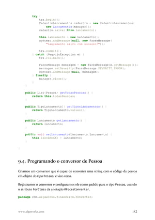 try {
trx.begin();
CadastroLancamentos cadastro = new CadastroLancamentos(
new Lancamentos(manager));
cadastro.salvar(this.lancamento);
this.lancamento = new Lancamento();
context.addMessage(null, new FacesMessage(
"Lançamento salvo com sucesso!"));
trx.commit();
} catch (NegocioException e) {
trx.rollback();
FacesMessage mensagem = new FacesMessage(e.getMessage());
mensagem.setSeverity(FacesMessage.SEVERITY_ERROR);
context.addMessage(null, mensagem);
} finally {
manager.close();
}
}
public List<Pessoa> getTodasPessoas() {
return this.todasPessoas;
}
public TipoLancamento[] getTiposLancamentos() {
return TipoLancamento.values();
}
public Lancamento getLancamento() {
return lancamento;
}
public void setLancamento(Lancamento lancamento) {
this.lancamento = lancamento;
}
}
9.4. Programando o conversor de Pessoa
Criamos um conversor que é capaz de converter uma string com o código da pessoa
em objeto do tipo Pessoa, e vice-versa.
Registramos o conversor e configuramos ele como padrão para o tipo Pessoa, usando
o atributo forClass da anotação @FacesConverter.
package com.algaworks.financeiro.converter;
www.algaworks.com 142
 