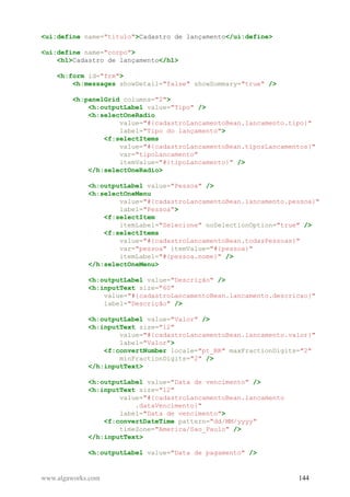 <ui:define name="titulo">Cadastro de lançamento</ui:define>
<ui:define name="corpo">
<h1>Cadastro de lançamento</h1>
<h:form id="frm">
<h:messages showDetail="false" showSummary="true" />
<h:panelGrid columns="2">
<h:outputLabel value="Tipo" />
<h:selectOneRadio
value="#{cadastroLancamentoBean.lancamento.tipo}"
label="Tipo do lançamento">
<f:selectItems
value="#{cadastroLancamentoBean.tiposLancamentos}"
var="tipoLancamento"
itemValue="#{tipoLancamento}" />
</h:selectOneRadio>
<h:outputLabel value="Pessoa" />
<h:selectOneMenu
value="#{cadastroLancamentoBean.lancamento.pessoa}"
label="Pessoa">
<f:selectItem
itemLabel="Selecione" noSelectionOption="true" />
<f:selectItems
value="#{cadastroLancamentoBean.todasPessoas}"
var="pessoa" itemValue="#{pessoa}"
itemLabel="#{pessoa.nome}" />
</h:selectOneMenu>
<h:outputLabel value="Descrição" />
<h:inputText size="60"
value="#{cadastroLancamentoBean.lancamento.descricao}"
label="Descrição" />
<h:outputLabel value="Valor" />
<h:inputText size="12"
value="#{cadastroLancamentoBean.lancamento.valor}"
label="Valor">
<f:convertNumber locale="pt_BR" maxFractionDigits="2"
minFractionDigits="2" />
</h:inputText>
<h:outputLabel value="Data de vencimento" />
<h:inputText size="12"
value="#{cadastroLancamentoBean.lancamento
.dataVencimento}"
label="Data de vencimento">
<f:convertDateTime pattern="dd/MM/yyyy"
timeZone="America/Sao_Paulo" />
</h:inputText>
<h:outputLabel value="Data de pagamento" />
www.algaworks.com 144
 