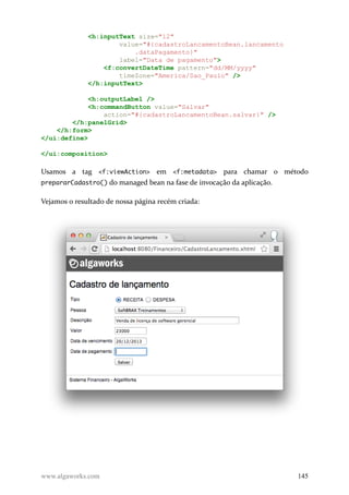 <h:inputText size="12"
value="#{cadastroLancamentoBean.lancamento
.dataPagamento}"
label="Data de pagamento">
<f:convertDateTime pattern="dd/MM/yyyy"
timeZone="America/Sao_Paulo" />
</h:inputText>
<h:outputLabel />
<h:commandButton value="Salvar"
action="#{cadastroLancamentoBean.salvar}" />
</h:panelGrid>
</h:form>
</ui:define>
</ui:composition>
Usamos a tag <f:viewAction> em <f:metadata> para chamar o método
prepararCadastro() do managed bean na fase de invocação da aplicação.
Vejamos o resultado de nossa página recém criada:
www.algaworks.com 145
 