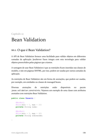 Capítulo 10
Bean Validation
10.1. O que é Bean Validation?
A API de Bean Validation fornece uma facilidade para validar objetos em diferentes
camadas da aplicação. JavaServer Faces integra com esta tecnologia para validar
objetos preenchidos pelas páginas que criamos.
A vantagem de usar Bean Validation é que as restrições ficam inseridas nas classes de
modelo, e não em páginas XHTML, por isso, podem ser usadas por outras camadas da
aplicação.
As restrições de Bean Validation são em forma de anotações, que podem ser usadas,
por exemplo, em entidades ou classes de managed beans.
Diversas anotações de restrições estão disponíveis no pacote
javax.validation.constraints. Vejamos um exemplo de uma classe com atributos
anotados com restrições Bean Validation.
public class Usuario {
@NotNull
@Size(min = 5, max = 20)
private String nome;
@NotNull
@Size(min = 5, max = 40)
private String sobrenome;
}
www.algaworks.com 146
 