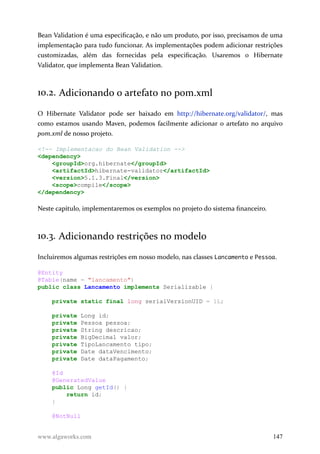 Bean Validation é uma especificação, e não um produto, por isso, precisamos de uma
implementação para tudo funcionar. As implementações podem adicionar restrições
customizadas, além das fornecidas pela especificação. Usaremos o Hibernate
Validator, que implementa Bean Validation.
10.2. Adicionando o artefato no pom.xml
O Hibernate Validator pode ser baixado em http://hibernate.org/validator/, mas
como estamos usando Maven, podemos facilmente adicionar o artefato no arquivo
pom.xml de nosso projeto.
<!-- Implementacao do Bean Validation -->
<dependency>
<groupId>org.hibernate</groupId>
<artifactId>hibernate-validator</artifactId>
<version>5.1.3.Final</version>
<scope>compile</scope>
</dependency>
Neste capítulo, implementaremos os exemplos no projeto do sistema financeiro.
10.3. Adicionando restrições no modelo
Incluiremos algumas restrições em nosso modelo, nas classes Lancamento e Pessoa.
@Entity
@Table(name = "lancamento")
public class Lancamento implements Serializable {
private static final long serialVersionUID = 1L;
private Long id;
private Pessoa pessoa;
private String descricao;
private BigDecimal valor;
private TipoLancamento tipo;
private Date dataVencimento;
private Date dataPagamento;
@Id
@GeneratedValue
public Long getId() {
return id;
}
@NotNull
www.algaworks.com 147
 