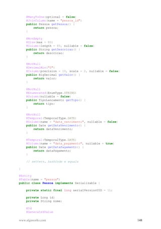 @ManyToOne(optional = false)
@JoinColumn(name = "pessoa_id")
public Pessoa getPessoa() {
return pessoa;
}
@NotEmpty
@Size(max = 80)
@Column(length = 80, nullable = false)
public String getDescricao() {
return descricao;
}
@NotNull
@DecimalMin("0")
@Column(precision = 10, scale = 2, nullable = false)
public BigDecimal getValor() {
return valor;
}
@NotNull
@Enumerated(EnumType.STRING)
@Column(nullable = false)
public TipoLancamento getTipo() {
return tipo;
}
@NotNull
@Temporal(TemporalType.DATE)
@Column(name = "data_vencimento", nullable = false)
public Date getDataVencimento() {
return dataVencimento;
}
@Temporal(TemporalType.DATE)
@Column(name = "data_pagamento", nullable = true)
public Date getDataPagamento() {
return dataPagamento;
}
// setters, hashCode e equals
}
@Entity
@Table(name = "pessoa")
public class Pessoa implements Serializable {
private static final long serialVersionUID = 1L;
private Long id;
private String nome;
@Id
@GeneratedValue
www.algaworks.com 148
 